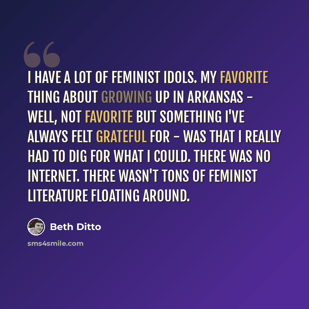 “I have a lot of feminist idols. My favorite thing about growing up in Arkansas - well, not favorite but something I've always felt grateful for - was that I really had to dig for what I could. There was no Internet. There wasn't tons of feminist literature floating around.” quote by Beth Ditto