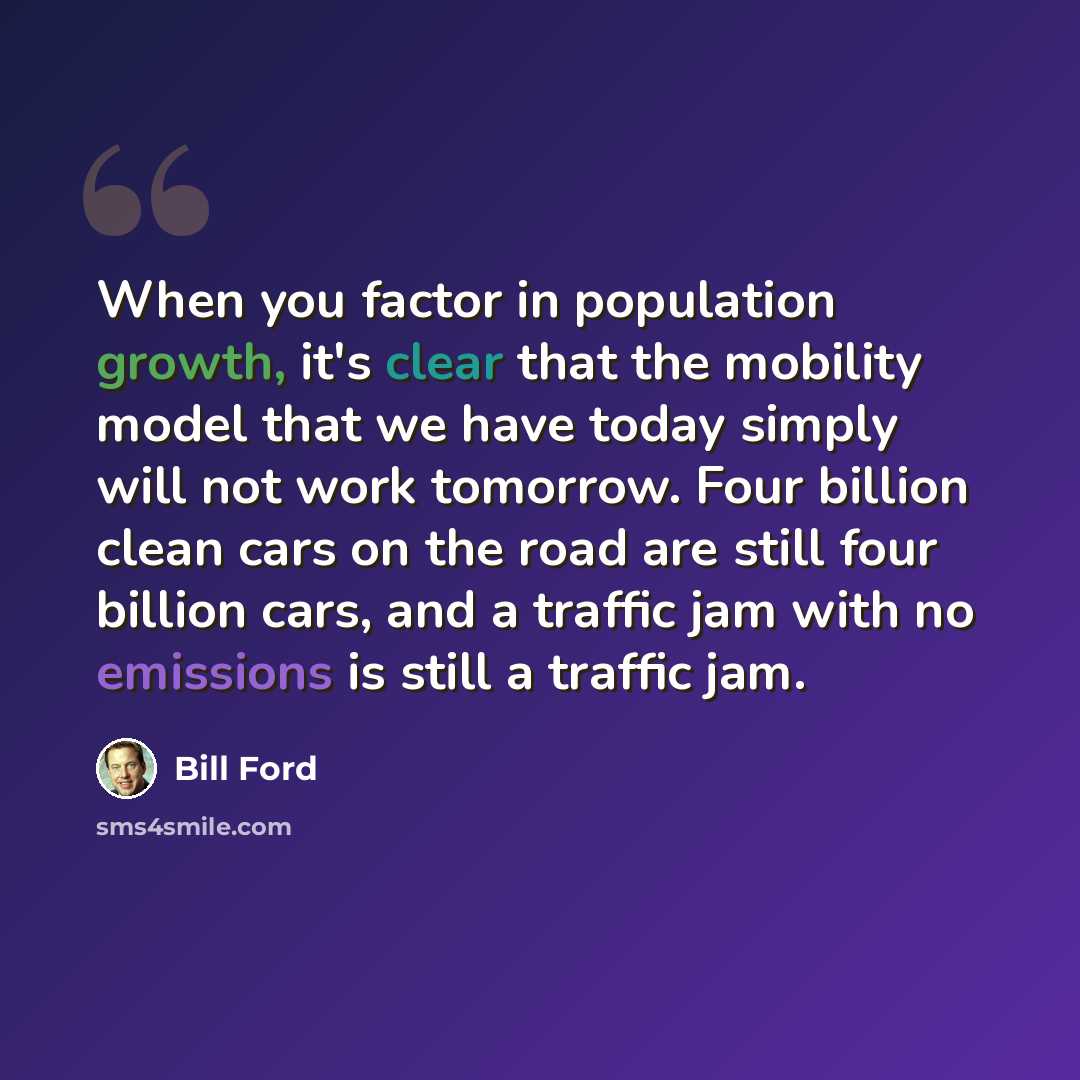 “When you factor in population growth, it's clear that the mobility model that we have today simply will not work tomorrow. Four billion clean cars on the road are still four billion cars, and a traffic jam with no emissions is still a traffic jam.” quote by Bill Ford