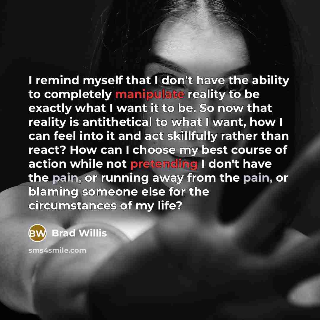 “I remind myself that I don't have the ability to completely manipulate reality to be exactly what I want it to be. So now that reality is antithetical to what I want, how I can feel into it and act skillfully rather than react? How can I choose my best course of action while not pretending I don't…” quote by Brad Willis
