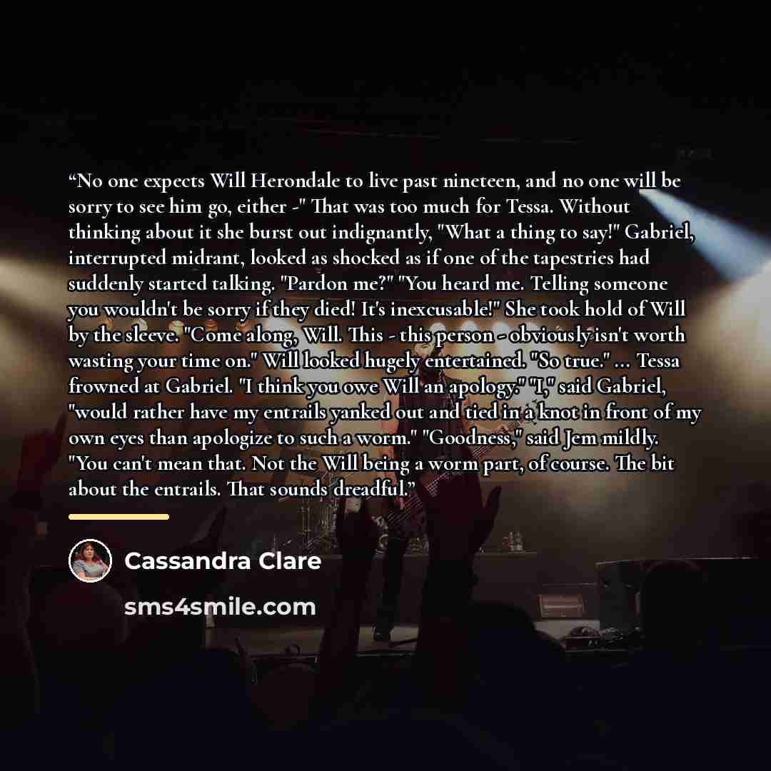“No one expects Will Herondale to live past nineteen, and no one will be sorry to see him go, either -" That was too much for Tessa. Without thinking about it she burst out indignantly, "What a thing to say!" Gabriel, interrupted midrant, looked as shocked as if one of the tapestries had suddenly…” quote by Cassandra Clare