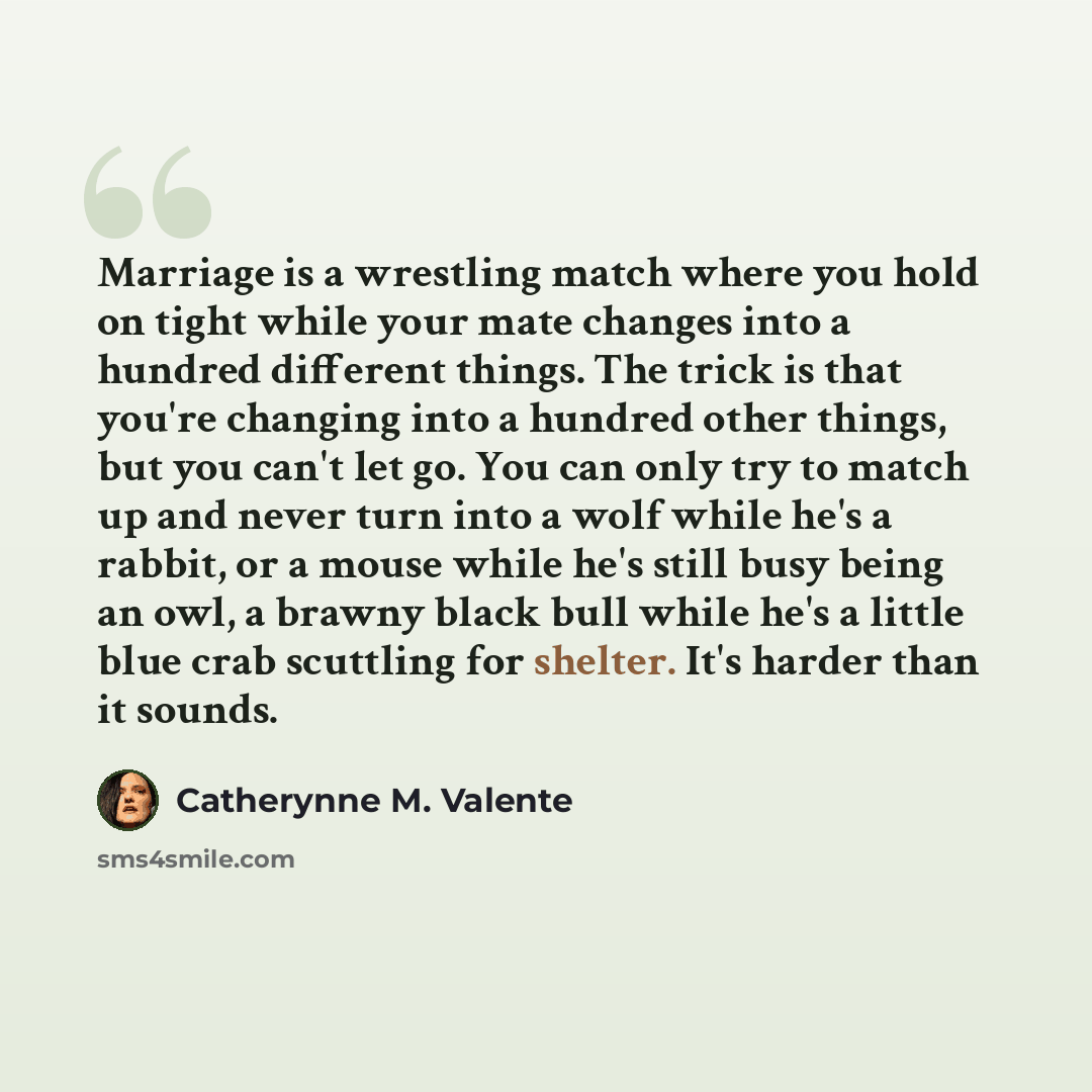 “Marriage is a wrestling match where you hold on tight while your mate changes into a hundred different things. The trick is that you're changing into a hundred other things, but you can't let go. You can only try to match up and never turn into a wolf while he's a rabbit, or a mouse while he's…” quote by Catherynne M. Valente
