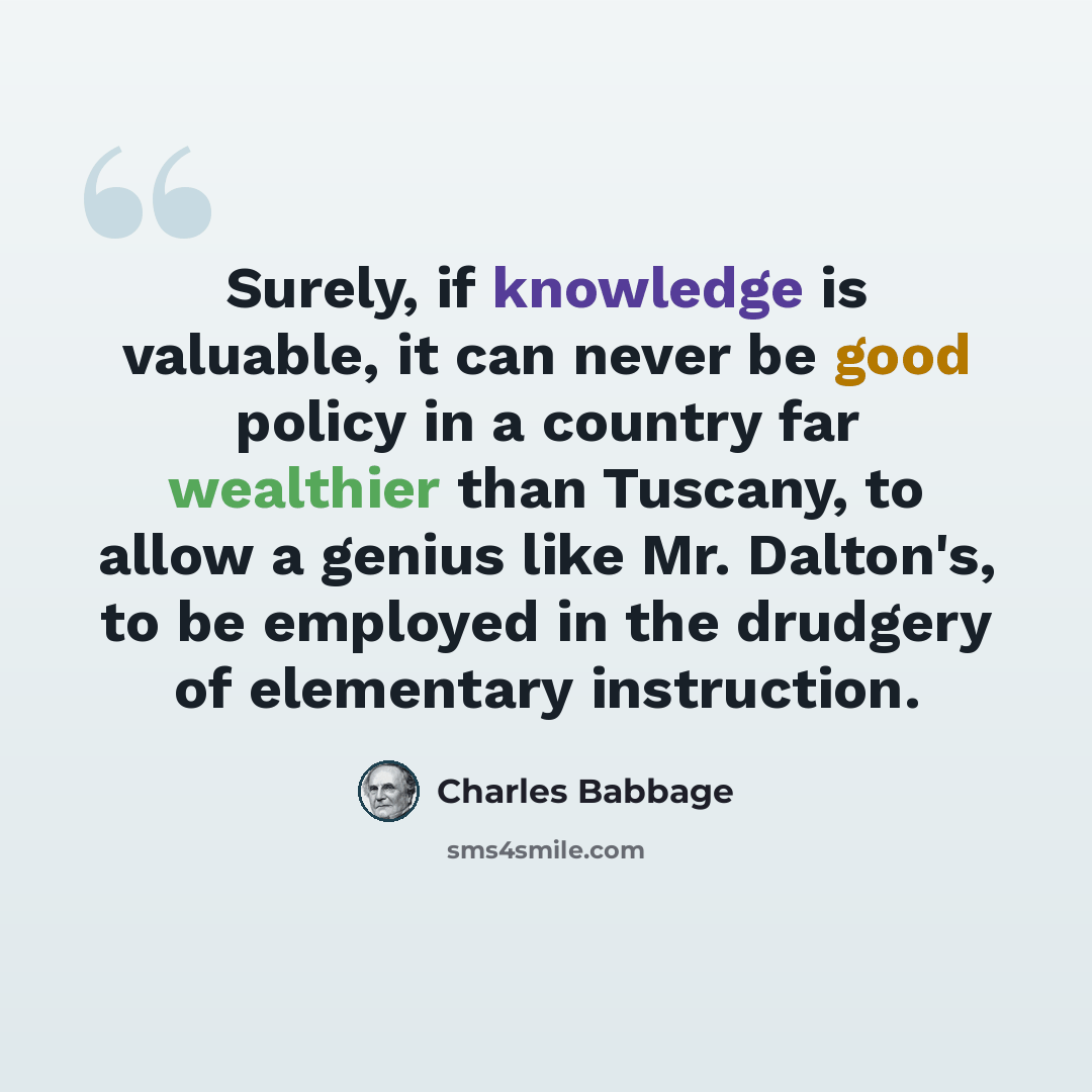 “Surely, if knowledge is valuable, it can never be good policy in a country far wealthier than Tuscany, to allow a genius like Mr. Dalton's, to be employed in the drudgery of elementary instruction.” quote by Charles Babbage