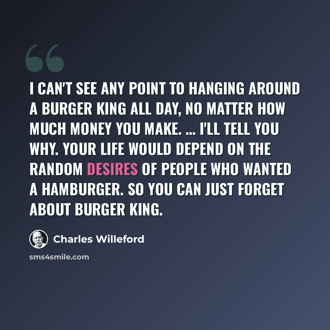 “I can't see any point to hanging around a Burger King all day, no matter how much money you make. … I'll tell you why. Your life would depend on the random desires of people who wanted a hamburger. So you can just forget about Burger King.” quote by Charles Willeford