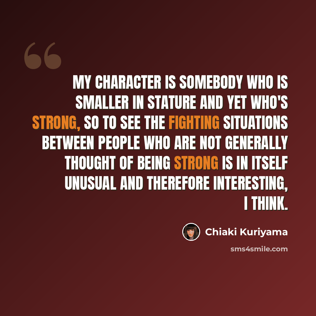 “My character is somebody who is smaller in stature and yet who's strong, so to see the fighting situations between people who are not generally thought of being strong is in itself unusual and therefore interesting, I think.” quote by Chiaki Kuriyama