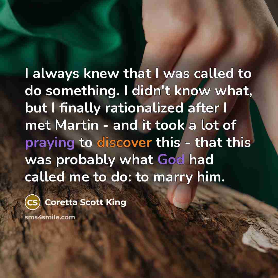 “I always knew that I was called to do something. I didn't know what, but I finally rationalized after I met Martin - and it took a lot of praying to discover this - that this was probably what God had called me to do: to marry him.” quote by Coretta Scott King