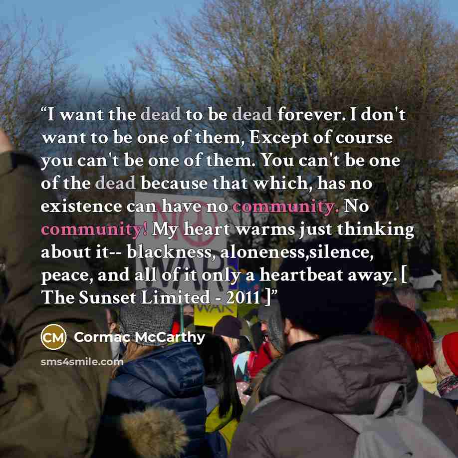 “I want the dead to be dead forever. I don't want to be one of them, Except of course you can't be one of them. You can't be one of the dead because that which, has no existence can have no community. No community! My heart warms just thinking about it-- blackness, aloneness,silence, peace, and all…” quote by Cormac McCarthy
