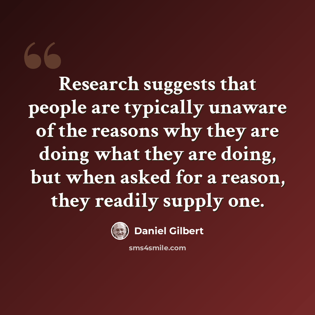 “Research suggests that people are typically unaware of the reasons why they are doing what they are doing, but when asked for a reason, they readily supply one.” quote by Daniel Gilbert