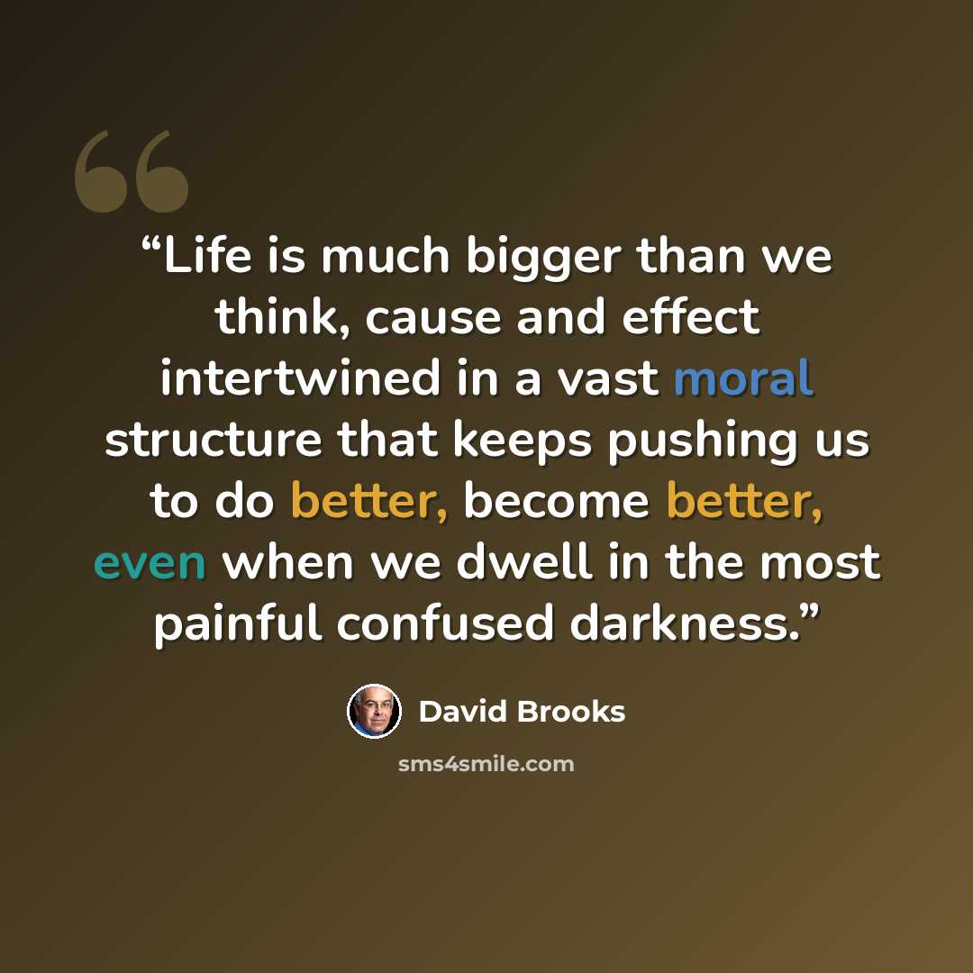 “Life is much bigger than we think, cause and effect intertwined in a vast moral structure that keeps pushing us to do better, become better, even when we dwell in the most painful confused darkness.” quote by David Brooks
