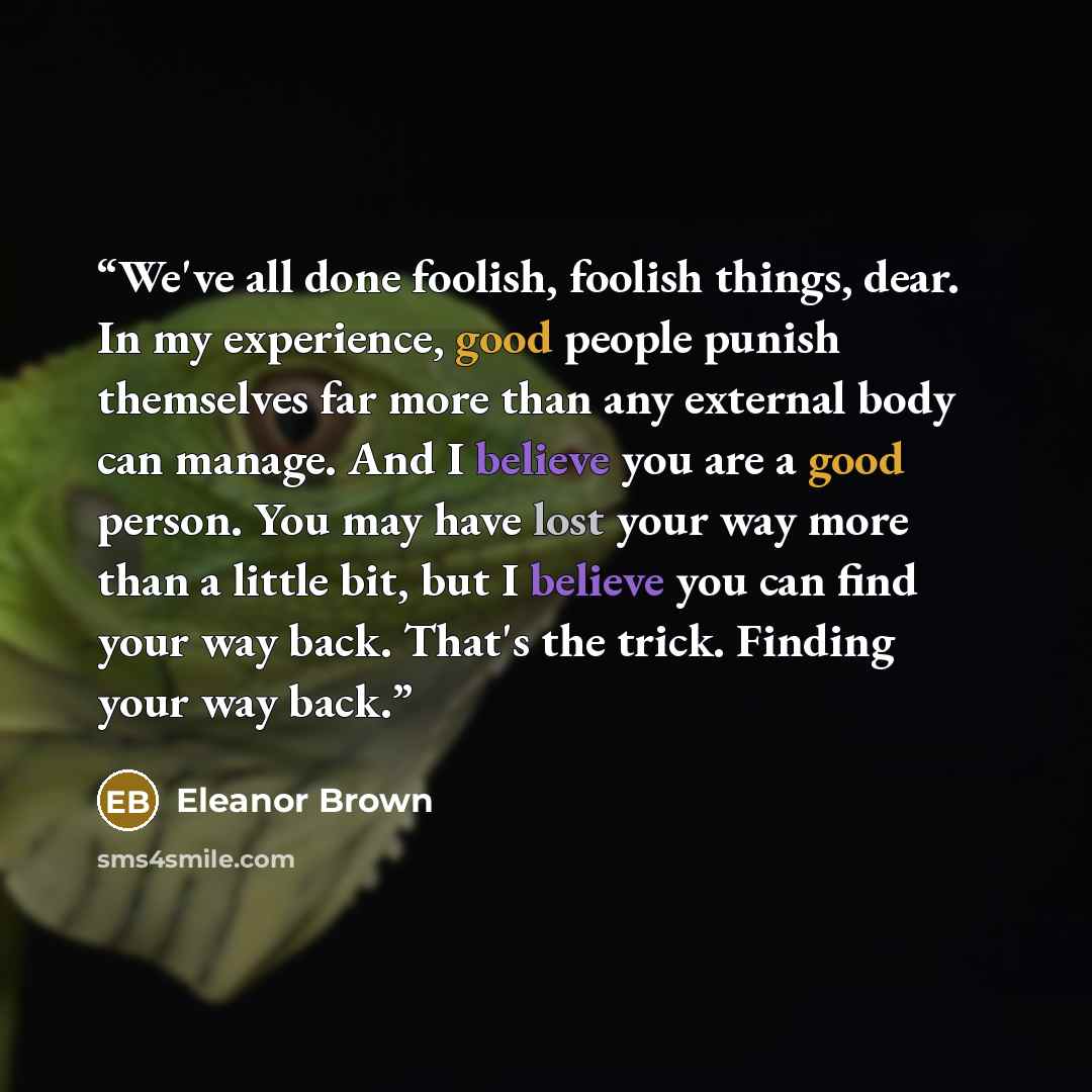 “We've all done foolish, foolish things, dear. In my experience, good people punish themselves far more than any external body can manage. And I believe you are a good person. You may have lost your way more than a little bit, but I believe you can find your way back. That's the trick. Finding your…” quote by Eleanor Brown