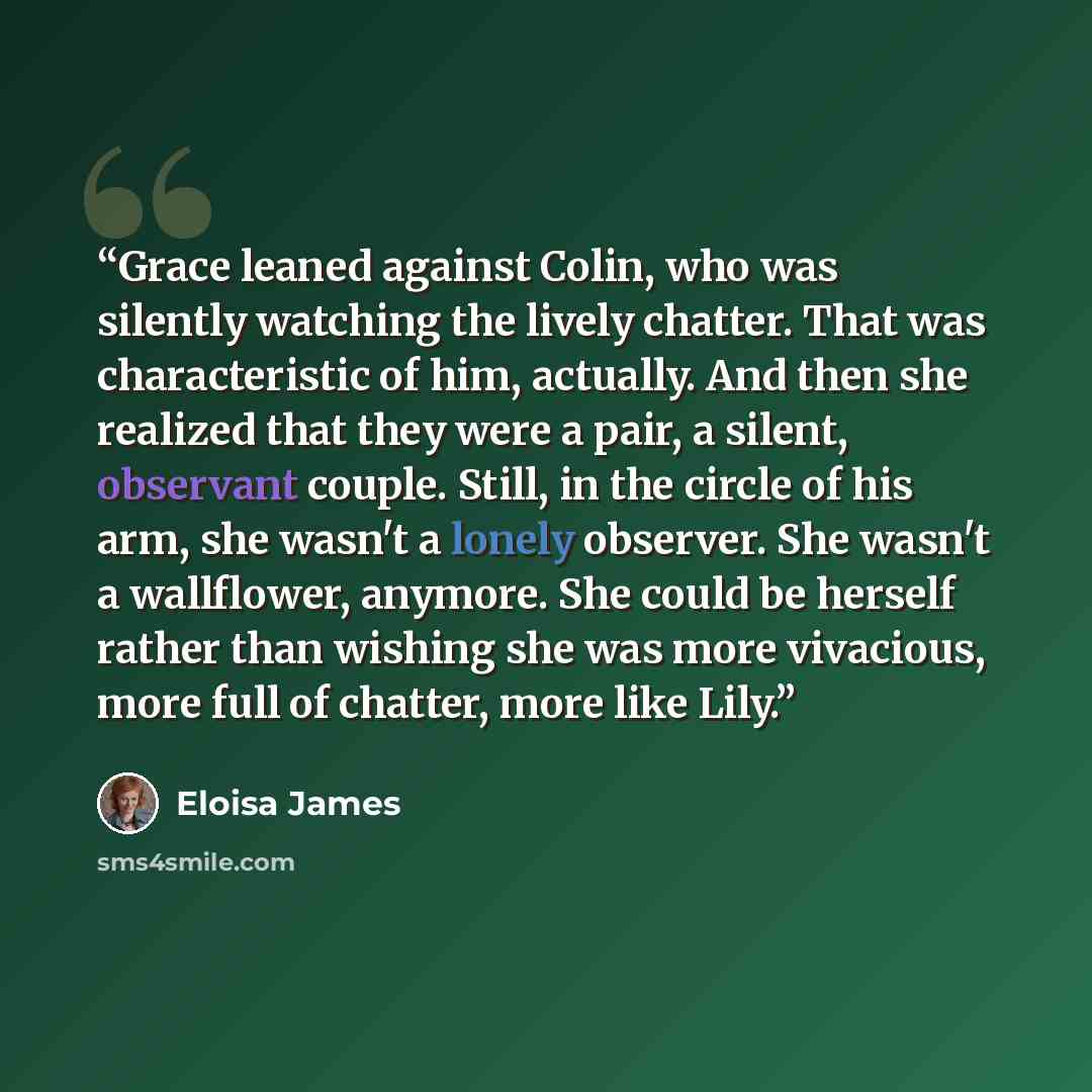 “Grace leaned against Colin, who was silently watching the lively chatter. That was characteristic of him, actually. And then she realized that they were a pair, a silent, observant couple. Still, in the circle of his arm, she wasn't a lonely observer. She wasn't a wallflower, anymore. She could be…” quote by Eloisa James