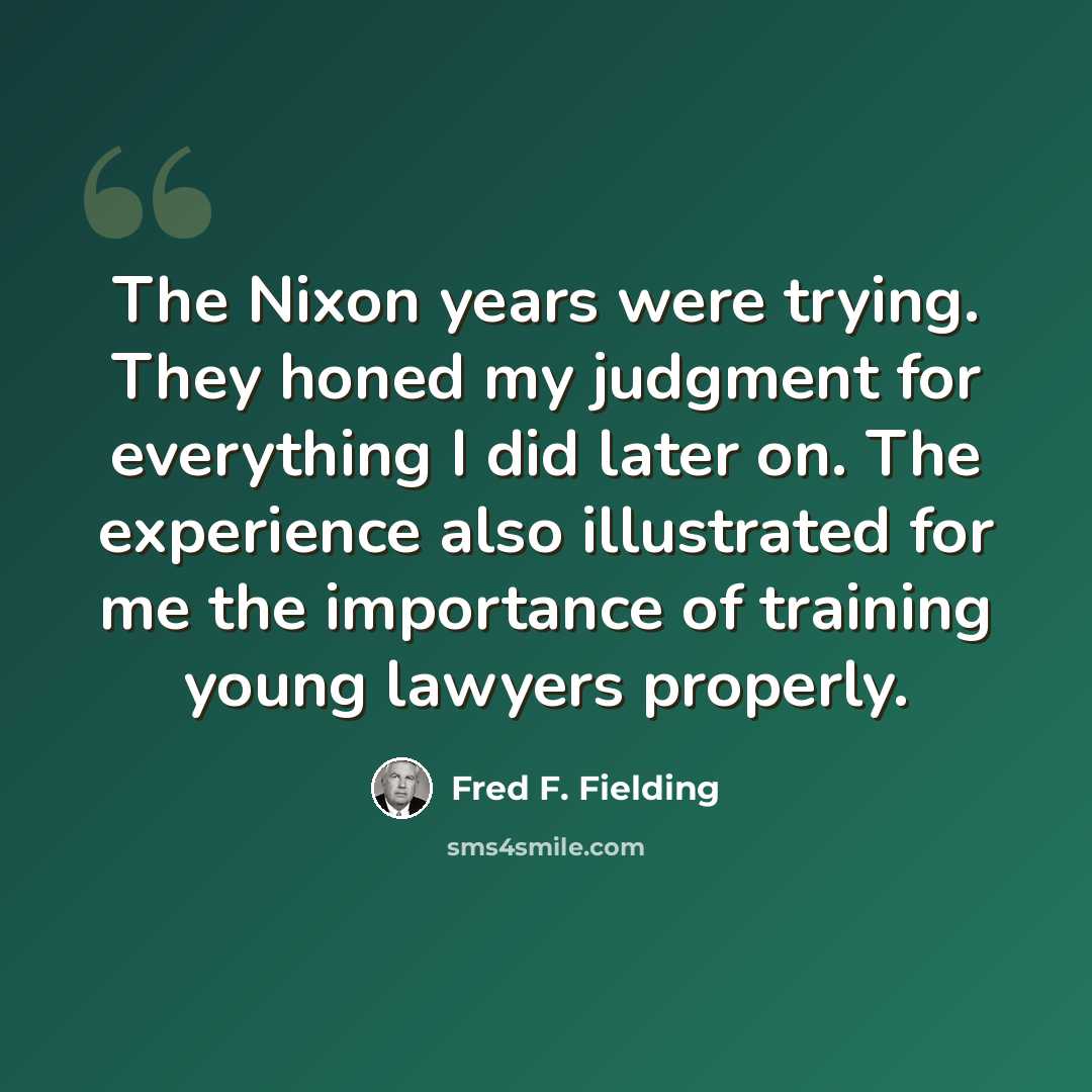 “The Nixon years were trying. They honed my judgment for everything I did later on. The experience also illustrated for me the importance of training young lawyers properly.” quote by Fred F. Fielding