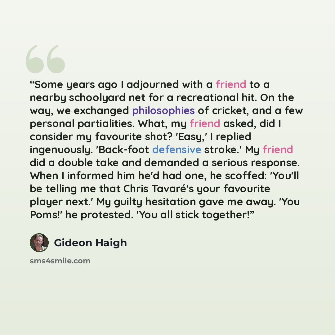 “Some years ago I adjourned with a friend to a nearby schoolyard net for a recreational hit. On the way, we exchanged philosophies of cricket, and a few personal partialities. What, my friend asked, did I consider my favourite shot? 'Easy,' I replied ingenuously. 'Back-foot defensive stroke.' My…” quote by Gideon Haigh