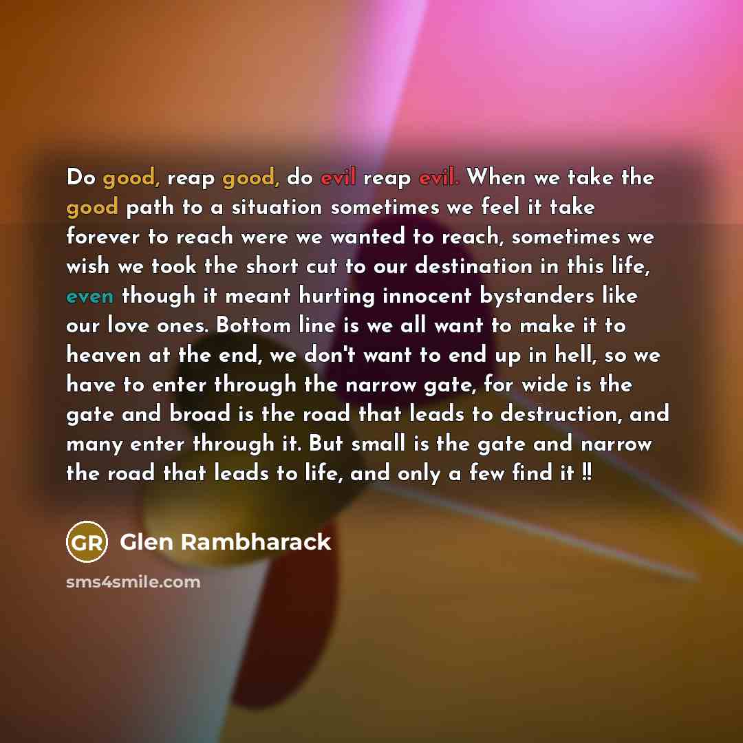 “Do good, reap good, do evil reap evil. When we take the good path to a situation sometimes we feel it take forever to reach were we wanted to reach, sometimes we wish we took the short cut to our destination in this life, even though it meant hurting innocent bystanders like our love ones. Bottom…” quote by Glen Rambharack