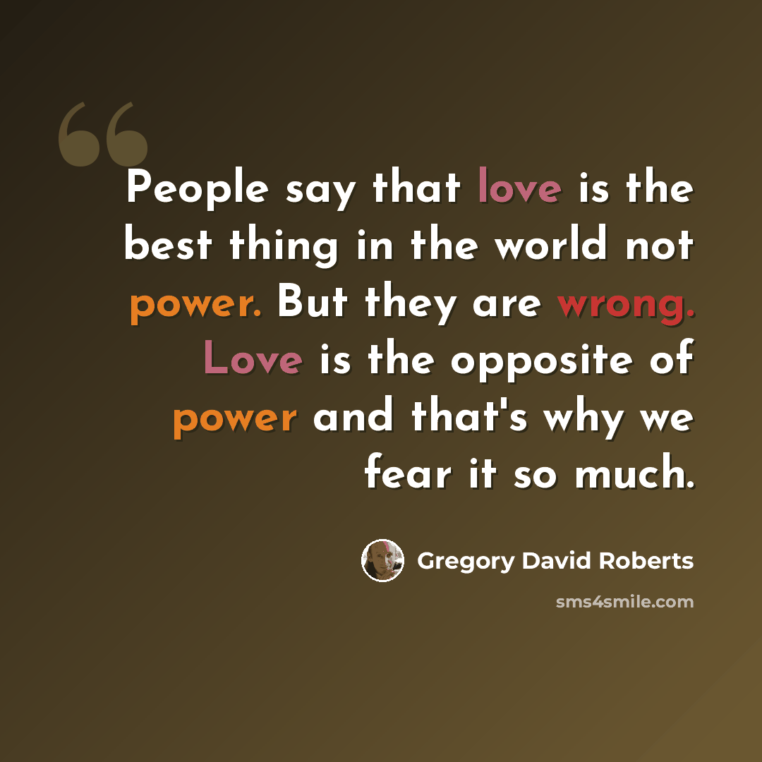 “People say that love is the best thing in the world not power. But they are wrong. Love is the opposite of power and that's why we fear it so much.” quote by Gregory David Roberts