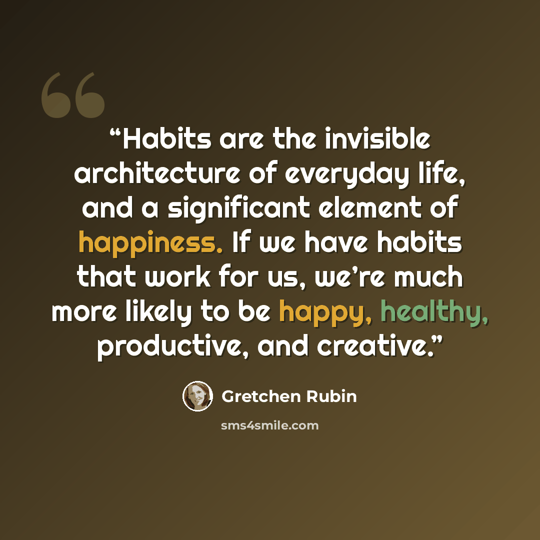 “Habits are the invisible architecture of everyday life, and a significant element of happiness. If we have habits that work for us, we’re much more likely to be happy, healthy, productive, and creative.” quote by Gretchen Rubin