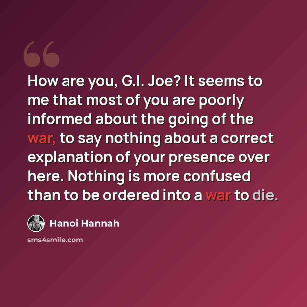 “How are you, G.I. Joe? It seems to me that most of you are poorly informed about the going of the war, to say nothing about a correct explanation of your presence over here. Nothing is more confused than to be ordered into a war to die.” quote by Hanoi Hannah