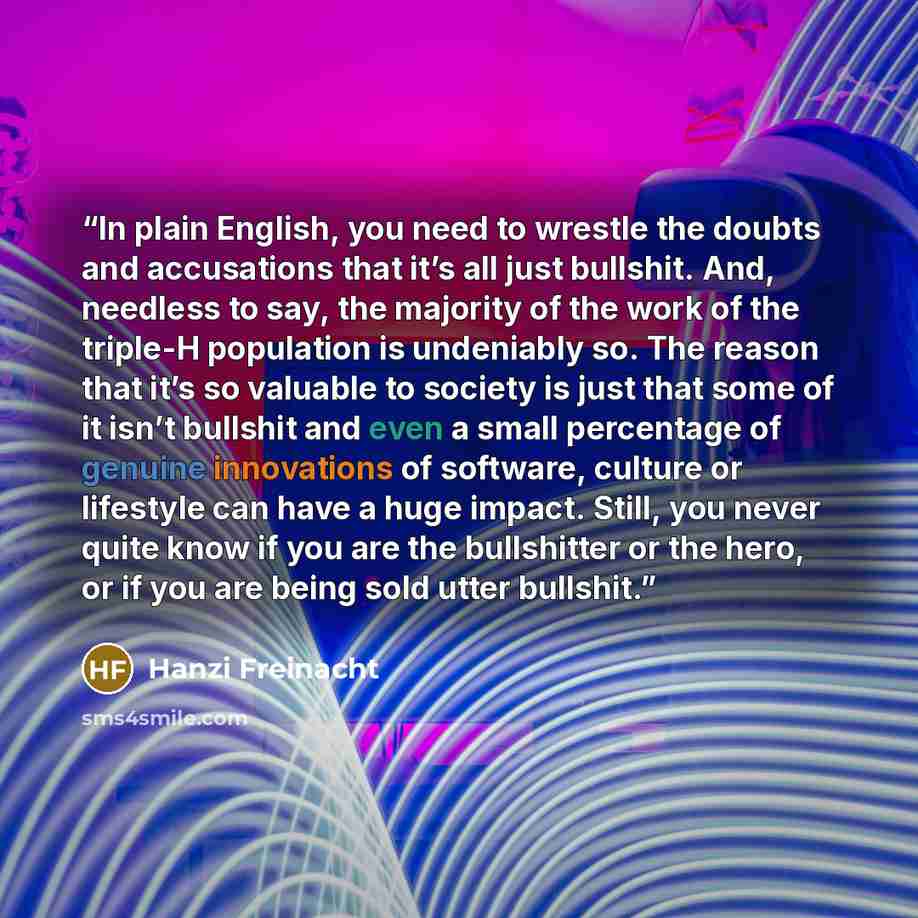 “In plain English, you need to wrestle the doubts and accusations that it’s all just bullshit. And, needless to say, the majority of the work of the triple-H population is undeniably so. The reason that it’s so valuable to society is just that some of it isn’t bullshit and even a small percentage…” quote by Hanzi Freinacht