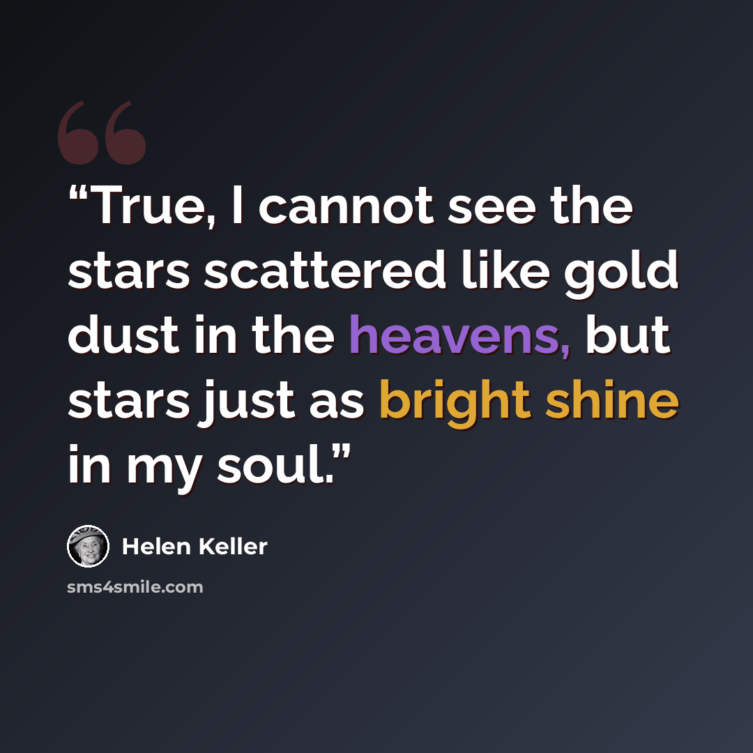 “True, I cannot see the stars scattered like gold dust in the heavens, but stars just as bright shine in my soul.” quote by Helen Keller