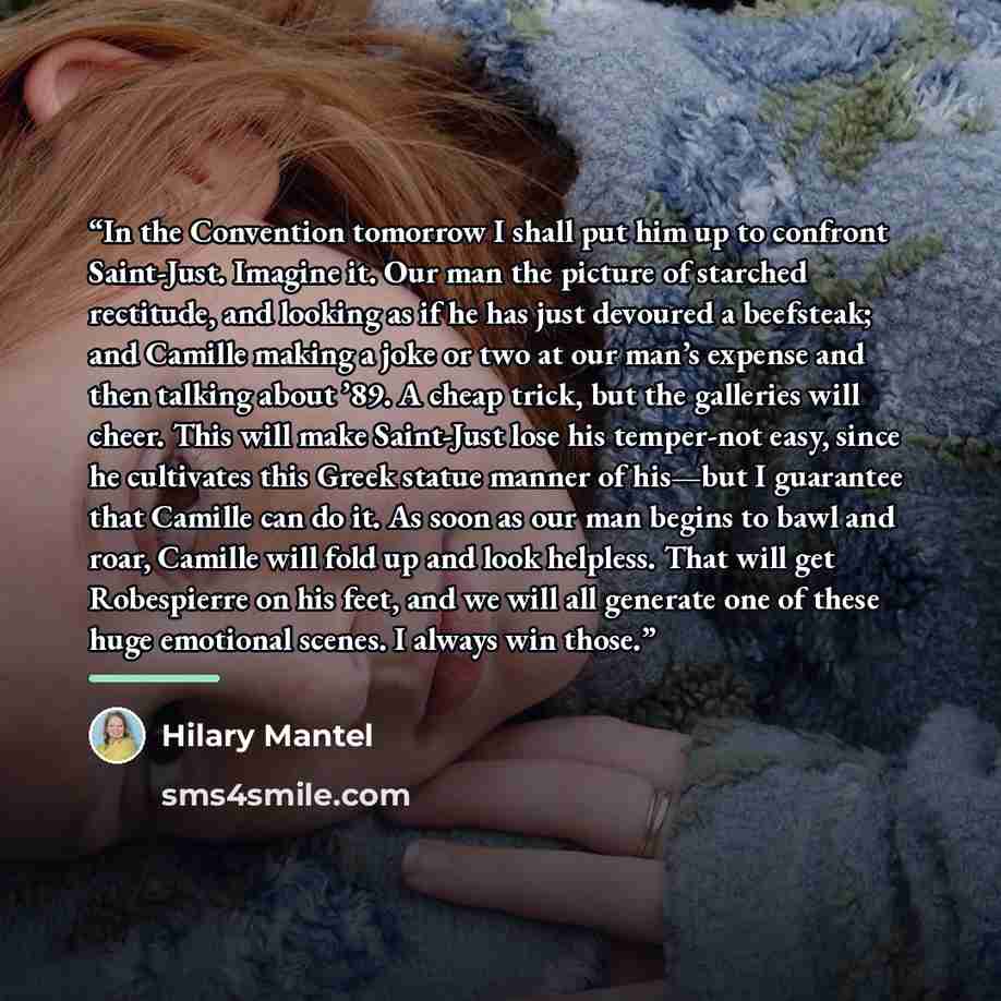 “In the Convention tomorrow I shall put him up to confront Saint-Just. Imagine it. Our man the picture of starched rectitude, and looking as if he has just devoured a beefsteak; and Camille making a joke or two at our man’s expense and then talking about ’89. A cheap trick, but the galleries will…” quote by Hilary Mantel