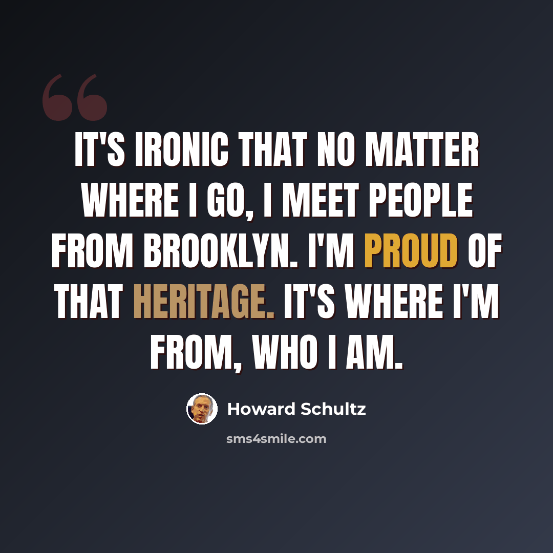 “It's ironic that no matter where I go, I meet people from Brooklyn. I'm proud of that heritage. It's where I'm from, who I am.” quote by Howard Schultz