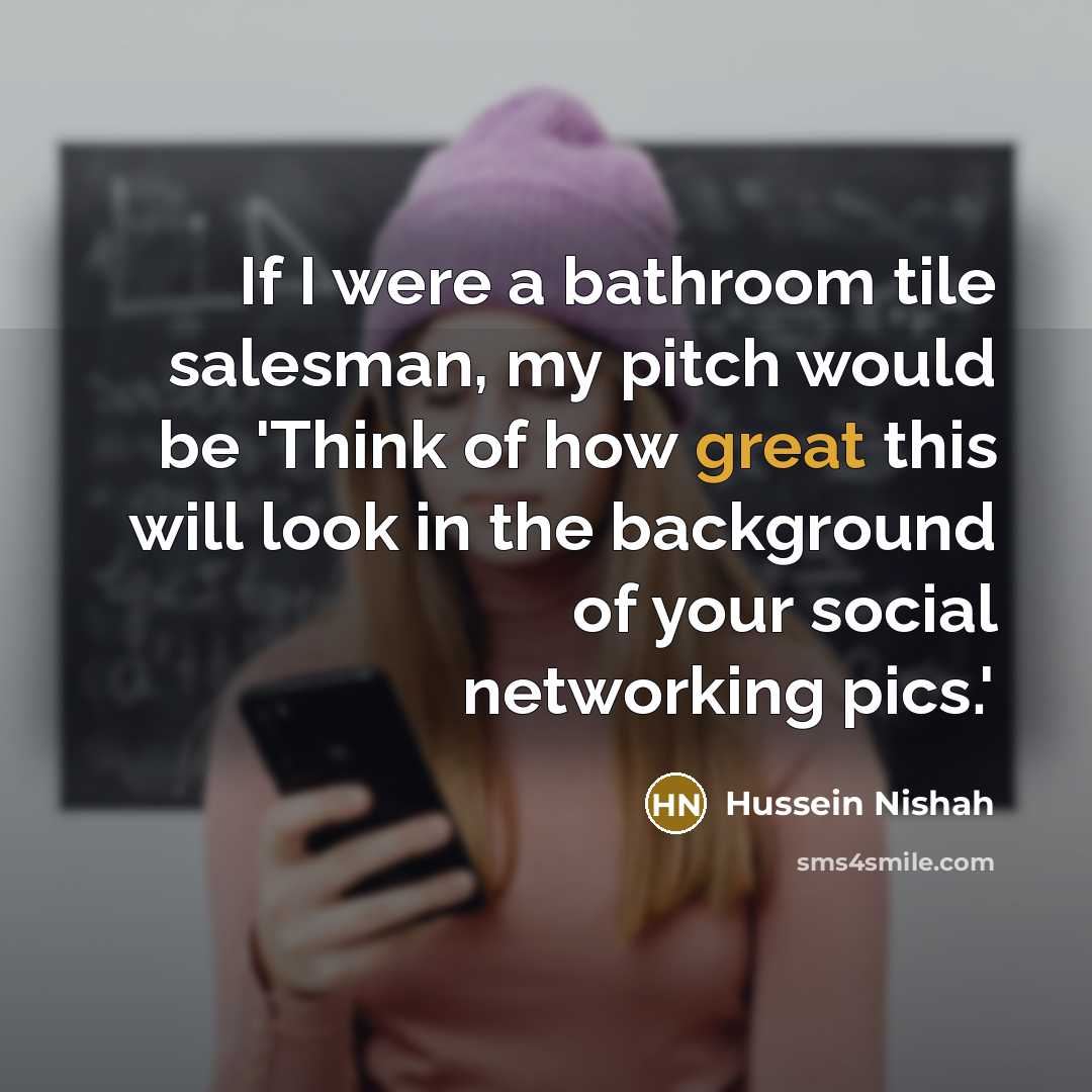 “If I were a bathroom tile salesman, my pitch would be 'Think of how great this will look in the background of your social networking pics.'” quote by Hussein Nishah