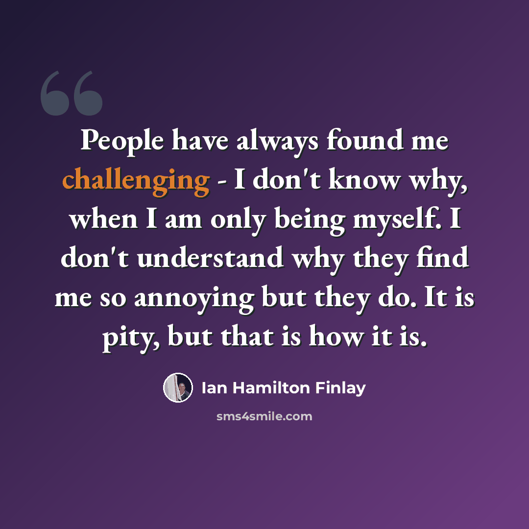 “People have always found me challenging - I don't know why, when I am only being myself. I don't understand why they find me so annoying but they do. It is pity, but that is how it is.” quote by Ian Hamilton Finlay