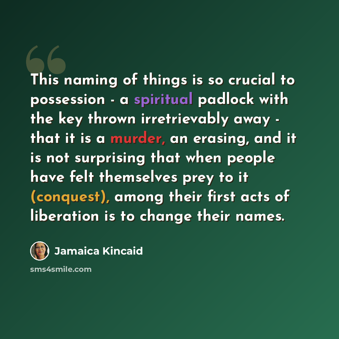 “This naming of things is so crucial to possession - a spiritual padlock with the key thrown irretrievably away - that it is a murder, an erasing, and it is not surprising that when people have felt themselves prey to it (conquest), among their first acts of liberation is to change their names.” quote by Jamaica Kincaid