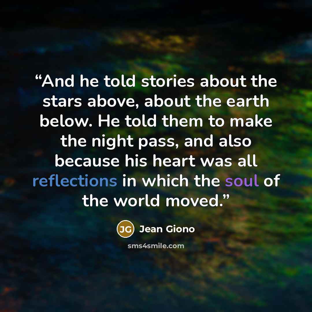 “And he told stories about the stars above, about the earth below. He told them to make the night pass, and also because his heart was all reflections in which the soul of the world moved.” quote by Jean Giono