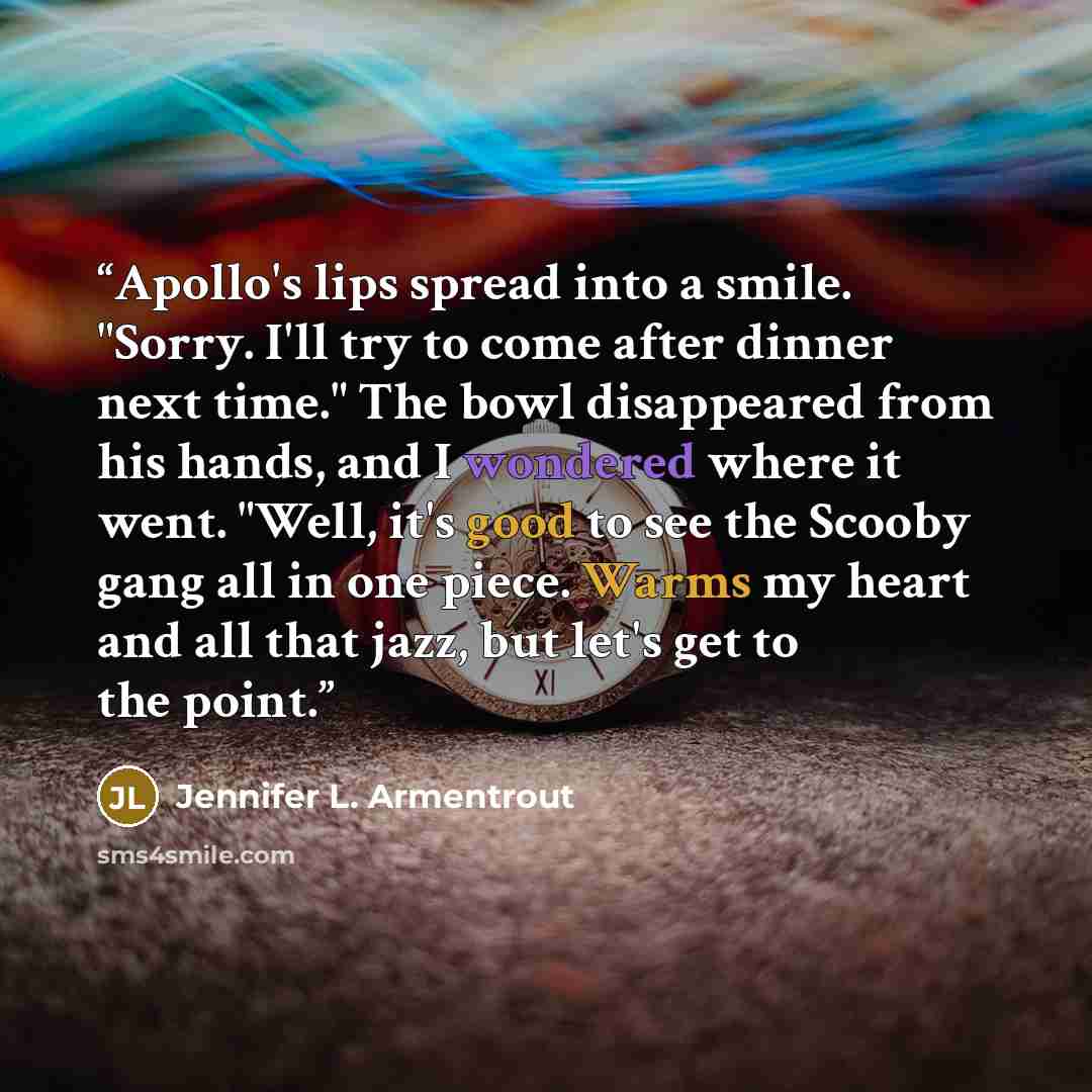 “Apollo's lips spread into a smile. "Sorry. I'll try to come after dinner next time." The bowl disappeared from his hands, and I wondered where it went. "Well, it's good to see the Scooby gang all in one piece. Warms my heart and all that jazz, but let's get to the point.” quote by Jennifer L. Armentrout