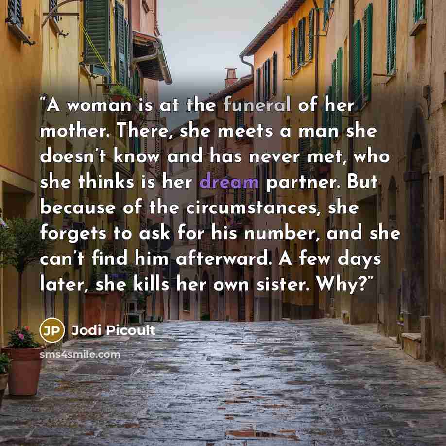 “A woman is at the funeral of her mother. There, she meets a man she doesn’t know and has never met, who she thinks is her dream partner. But because of the circumstances, she forgets to ask for his number, and she can’t find him afterward. A few days later, she kills her own sister. Why?” quote by Jodi Picoult