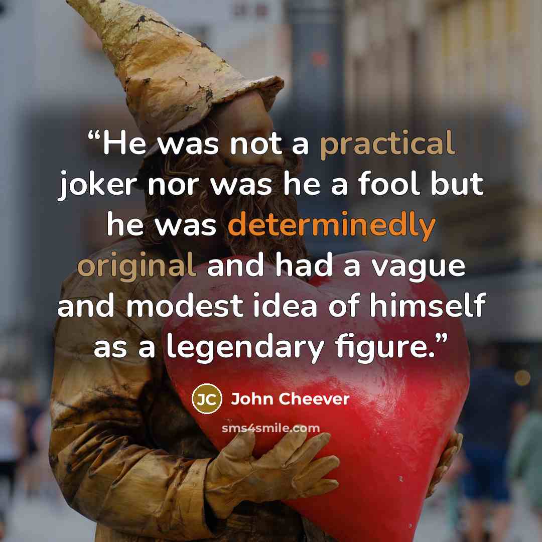 “He was not a practical joker nor was he a fool but he was determinedly original and had a vague and modest idea of himself as a legendary figure.” quote by John Cheever