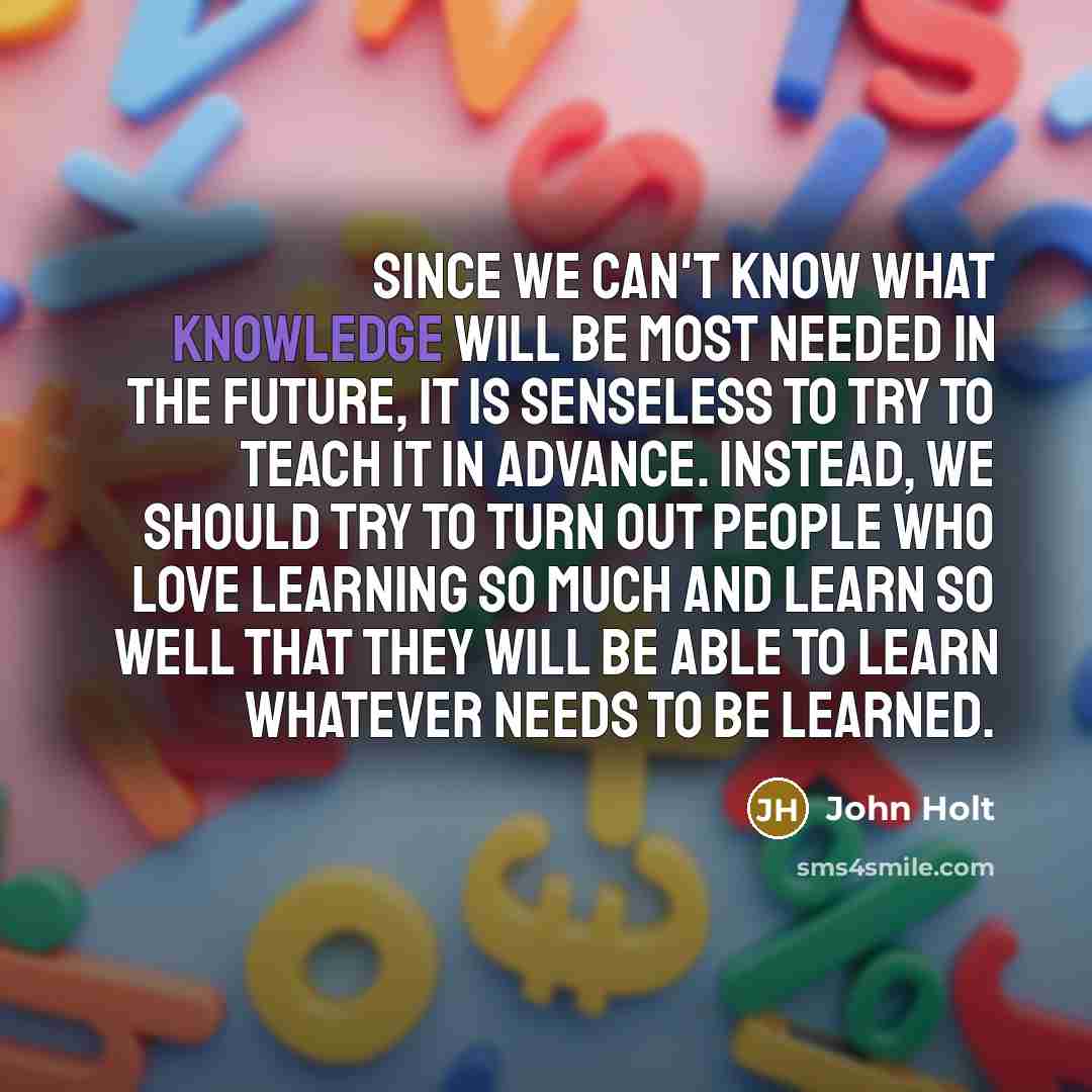 “Since we can't know what knowledge will be most needed in the future, it is senseless to try to teach it in advance. Instead, we should try to turn out people who love learning so much and learn so well that they will be able to learn whatever needs to be learned.” quote by John Holt