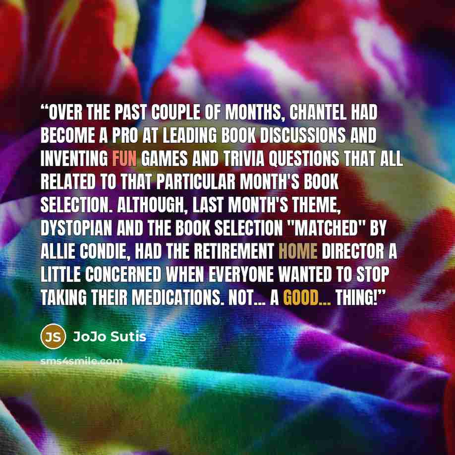 “Over the past couple of months, Chantel had become a pro at leading book discussions and inventing fun games and trivia questions that all related to that particular month's book selection. Although, last month's theme, dystopian and the book selection "Matched" by Allie Condie, had the retirement…” quote by JoJo Sutis