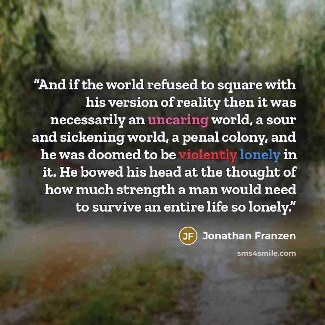 “And if the world refused to square with his version of reality then it was necessarily an uncaring world, a sour and sickening world, a penal colony, and he was doomed to be violently lonely in it. He bowed his head at the thought of how much strength a man would need to survive an entire life so…” quote by Jonathan Franzen