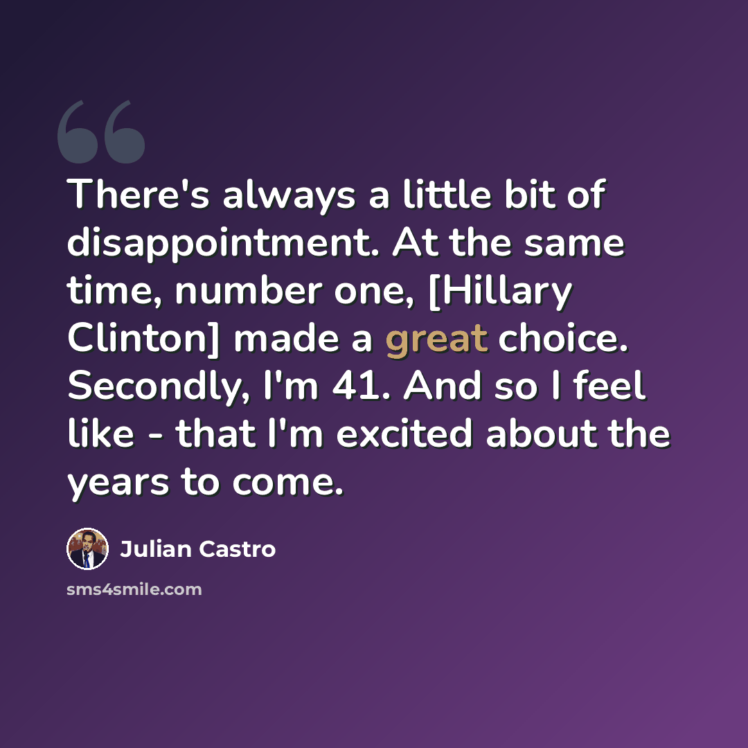 “There's always a little bit of disappointment. At the same time, number one, [Hillary Clinton] made a great choice. Secondly, I'm 41. And so I feel like - that I'm excited about the years to come.” quote by Julian Castro