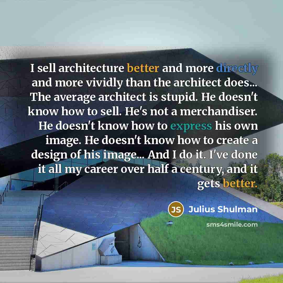 “I sell architecture better and more directly and more vividly than the architect does... The average architect is stupid. He doesn't know how to sell. He's not a merchandiser. He doesn't know how to express his own image. He doesn't know how to create a design of his image... And I do it. I've…” quote by Julius Shulman