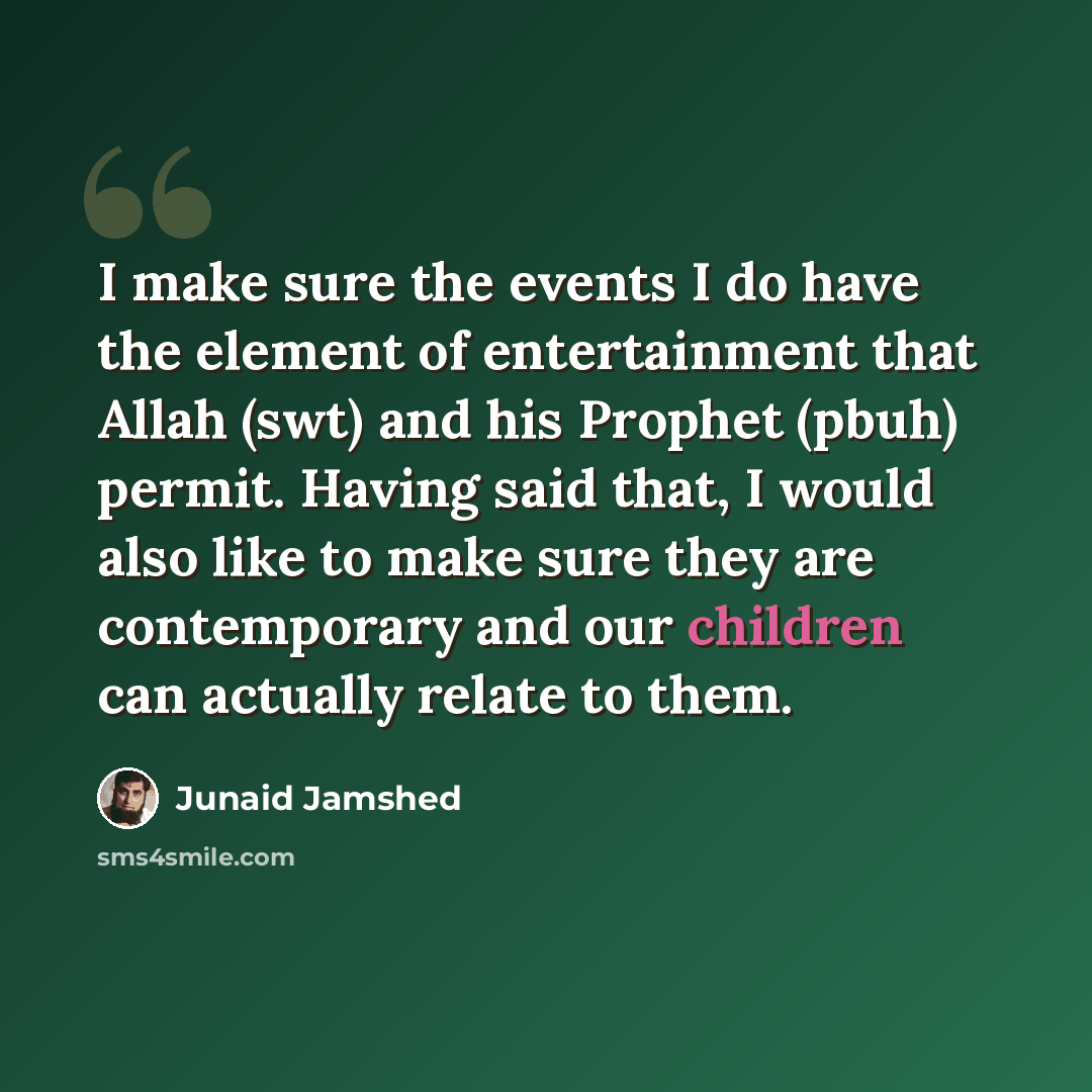 “I make sure the events I do have the element of entertainment that Allah (swt) and his Prophet (pbuh) permit. Having said that, I would also like to make sure they are contemporary and our children can actually relate to them.” quote by Junaid Jamshed