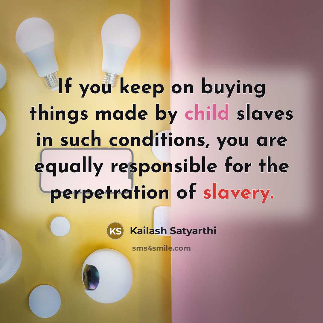 “If you keep on buying things made by child slaves in such conditions, you are equally responsible for the perpetration of slavery.” quote by Kailash Satyarthi