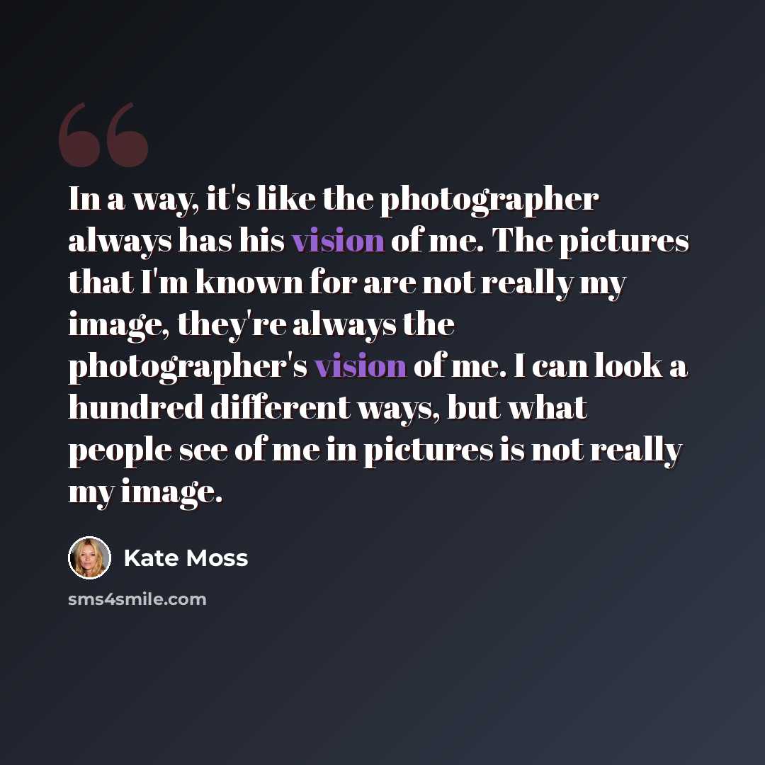 “In a way, it's like the photographer always has his vision of me. The pictures that I'm known for are not really my image, they're always the photographer's vision of me. I can look a hundred different ways, but what people see of me in pictures is not really my image.” quote by Kate Moss