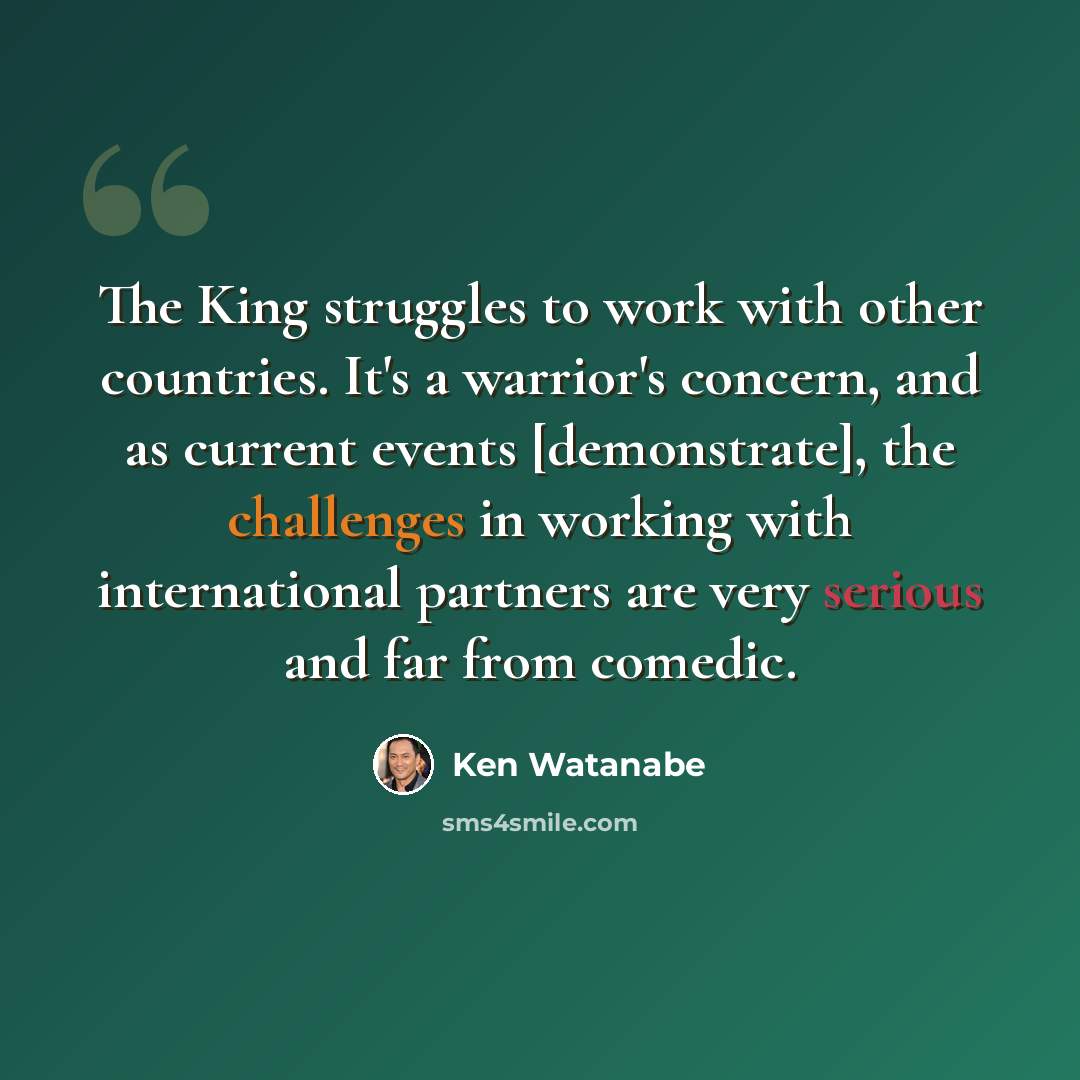“The King struggles to work with other countries. It's a warrior's concern, and as current events [demonstrate], the challenges in working with international partners are very serious and far from comedic.” quote by Ken Watanabe
