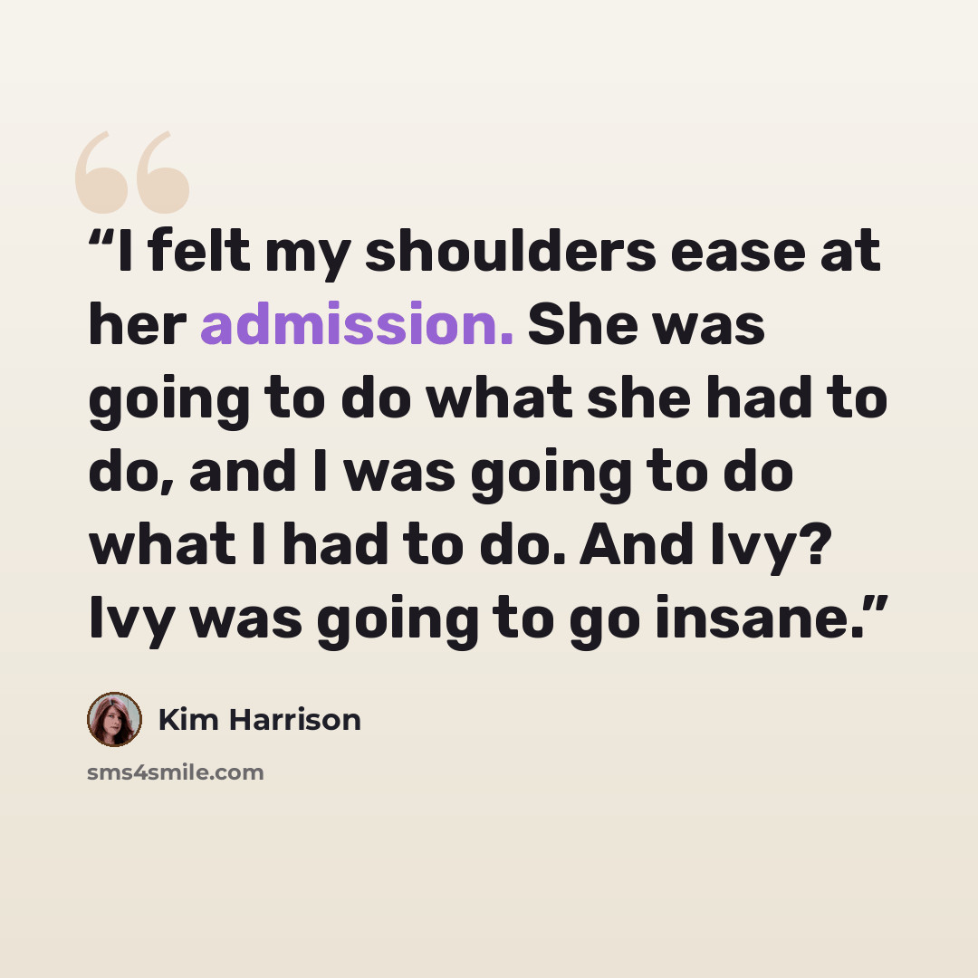 “I felt my shoulders ease at her admission. She was going to do what she had to do, and I was going to do what I had to do. And Ivy? Ivy was going to go insane.” quote by Kim Harrison