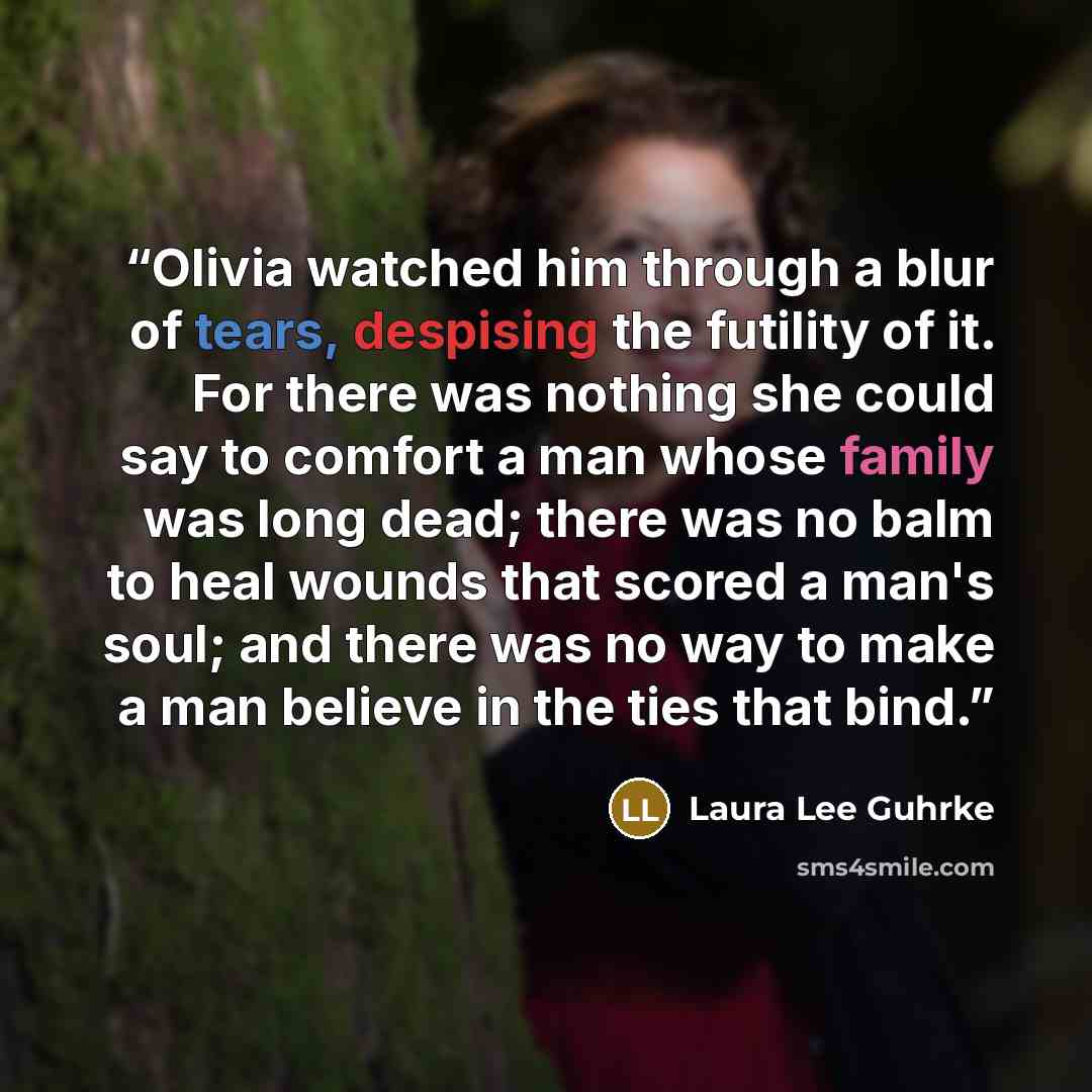 “Olivia watched him through a blur of tears, despising the futility of it. For there was nothing she could say to comfort a man whose family was long dead; there was no balm to heal wounds that scored a man's soul; and there was no way to make a man believe in the ties that bind.” quote by Laura Lee Guhrke