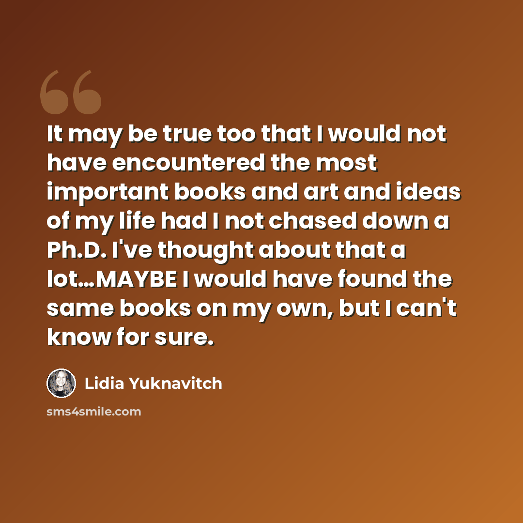 “It may be true too that I would not have encountered the most important books and art and ideas of my life had I not chased down a Ph.D. I've thought about that a lot…MAYBE I would have found the same books on my own, but I can't know for sure.” quote by Lidia Yuknavitch