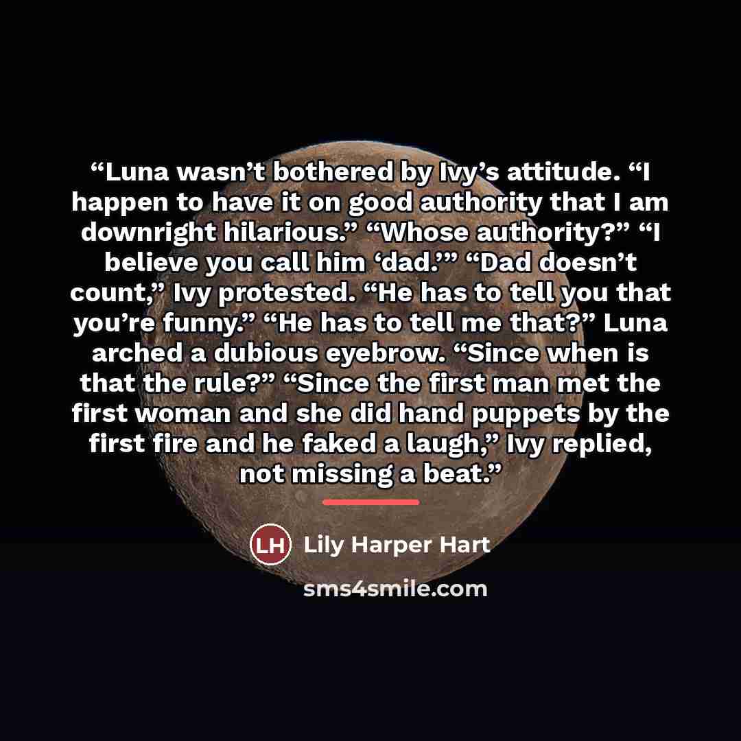 “Luna wasn’t bothered by Ivy’s attitude. “I happen to have it on good authority that I am downright hilarious.” “Whose authority?” “I believe you call him ‘dad.’” “Dad doesn’t count,” Ivy protested. “He has to tell you that you’re funny.” “He has to tell me that?” Luna arched a dubious eyebrow…” quote by Lily Harper Hart