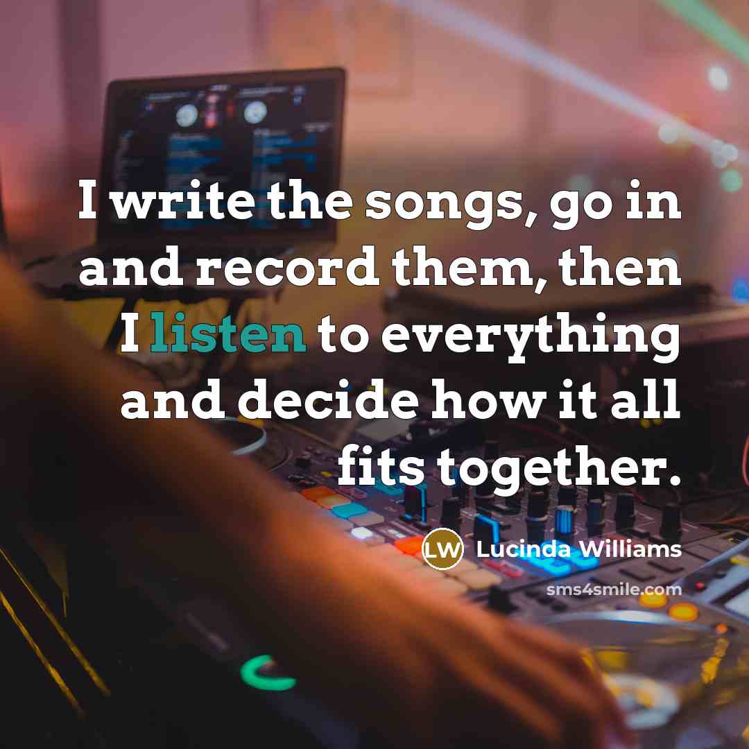 “I write the songs, go in and record them, then I listen to everything and decide how it all fits together.” quote by Lucinda Williams