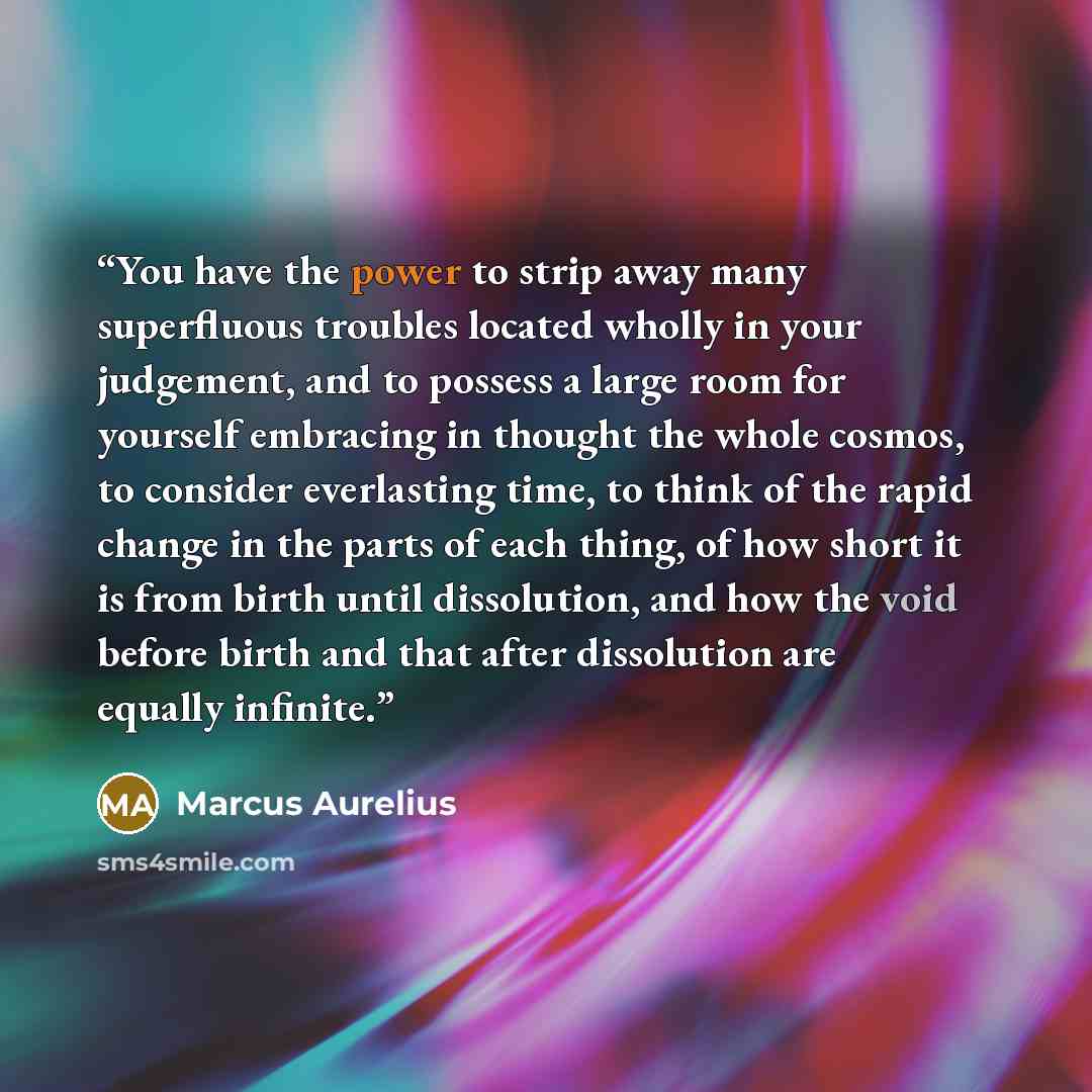 “You have the power to strip away many superfluous troubles located wholly in your judgement, and to possess a large room for yourself embracing in thought the whole cosmos, to consider everlasting time, to think of the rapid change in the parts of each thing, of how short it is from birth until…” quote by Marcus Aurelius