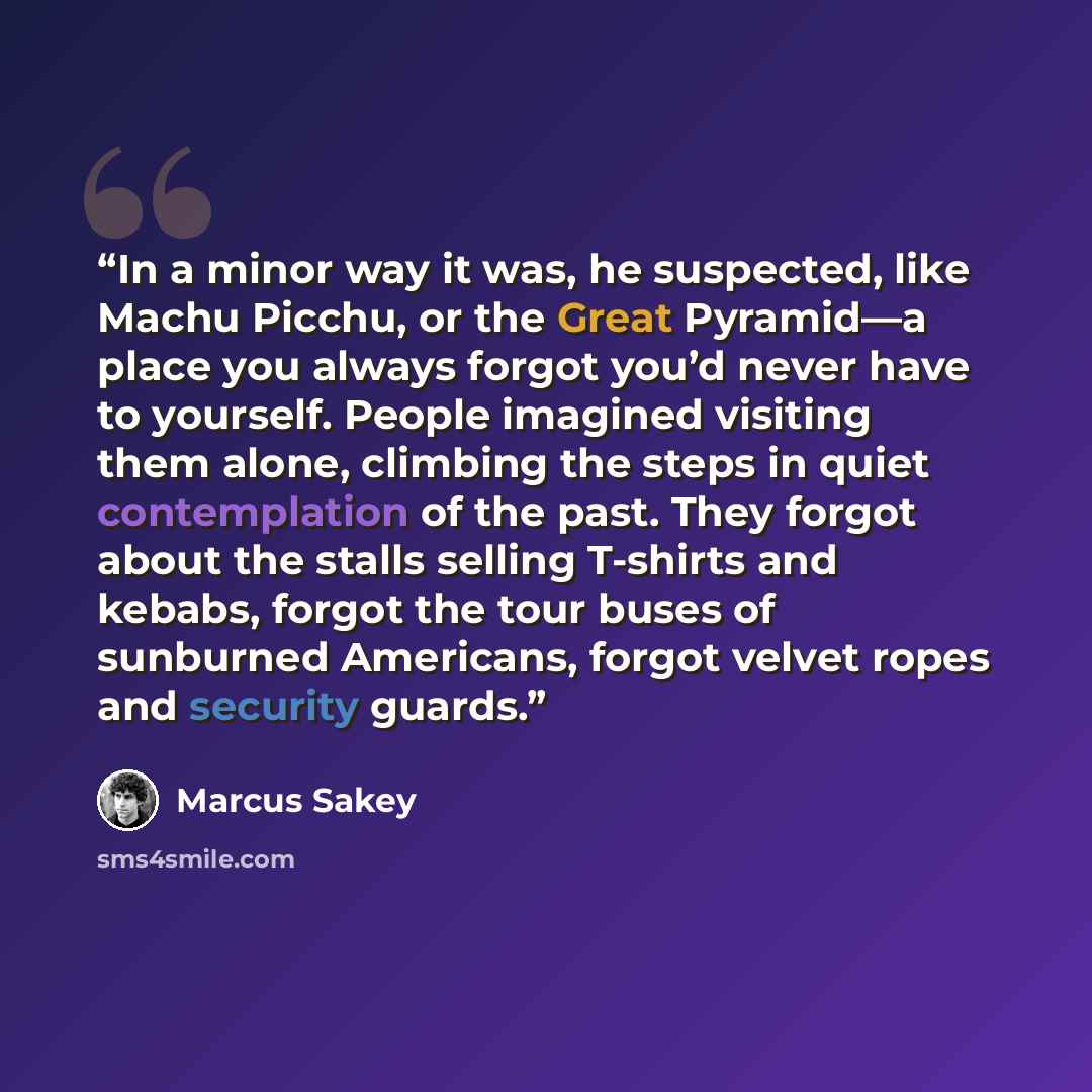 “In a minor way it was, he suspected, like Machu Picchu, or the Great Pyramid—a place you always forgot you’d never have to yourself. People imagined visiting them alone, climbing the steps in quiet contemplation of the past. They forgot about the stalls selling T-shirts and kebabs, forgot the tour…” quote by Marcus Sakey
