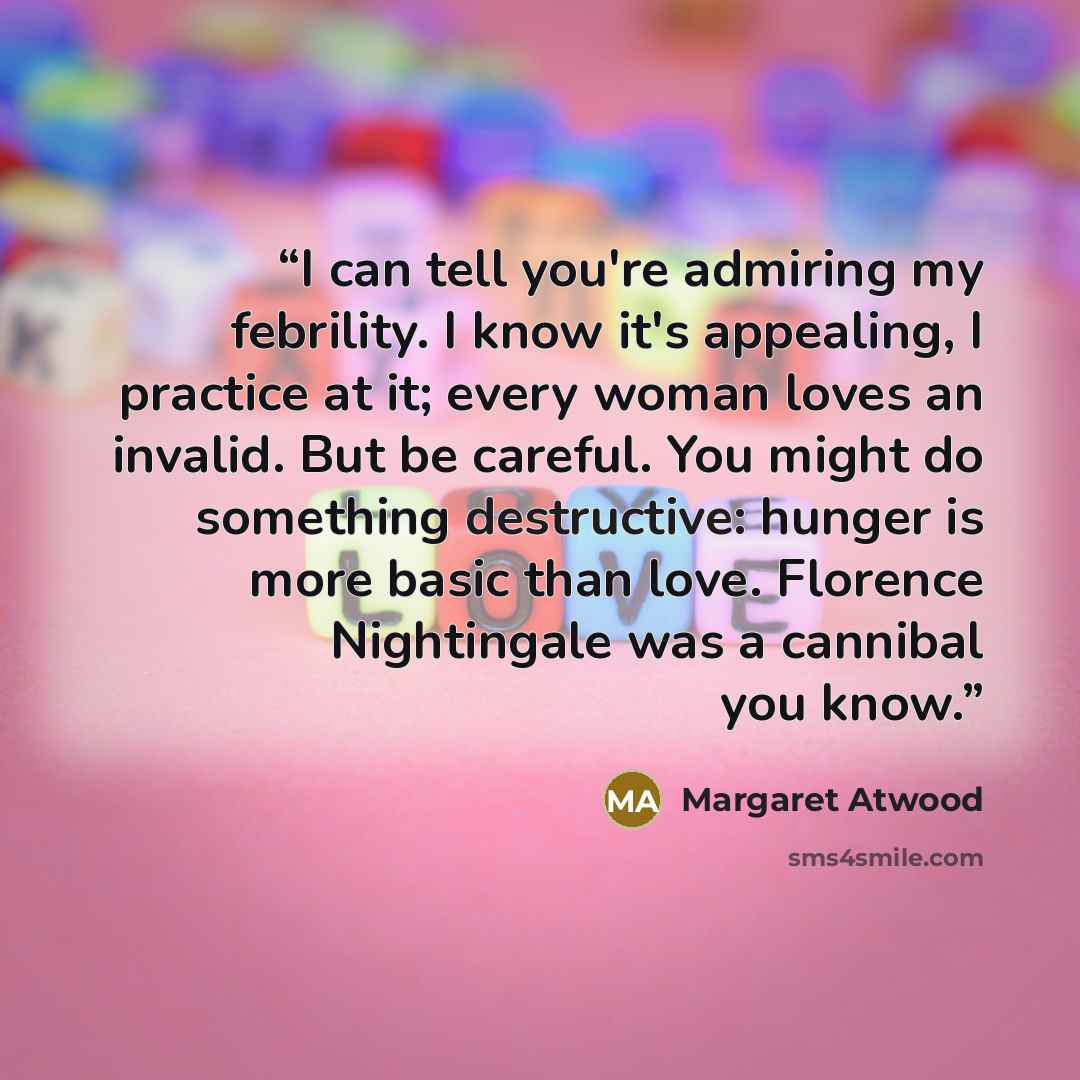 “I can tell you're admiring my febrility. I know it's appealing, I practice at it; every woman loves an invalid. But be careful. You might do something destructive: hunger is more basic than love. Florence Nightingale was a cannibal you know.” quote by Margaret Atwood