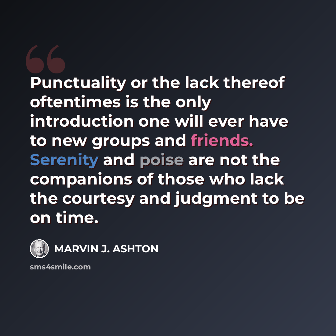 “Punctuality or the lack thereof oftentimes is the only introduction one will ever have to new groups and friends. Serenity and poise are not the companions of those who lack the courtesy and judgment to be on time.” quote by Marvin J. Ashton