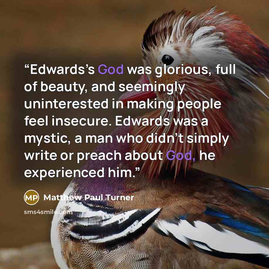 “Edwards’s God was glorious, full of beauty, and seemingly uninterested in making people feel insecure. Edwards was a mystic, a man who didn’t simply write or preach about God, he experienced him.” quote by Matthew Paul Turner